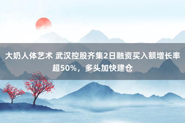 大奶人体艺术 武汉控股齐集2日融资买入额增长率超50%，多头加快建仓