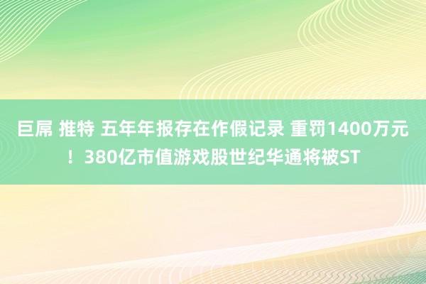 巨屌 推特 五年年报存在作假记录 重罚1400万元！380亿市值游戏股世纪华通将被ST