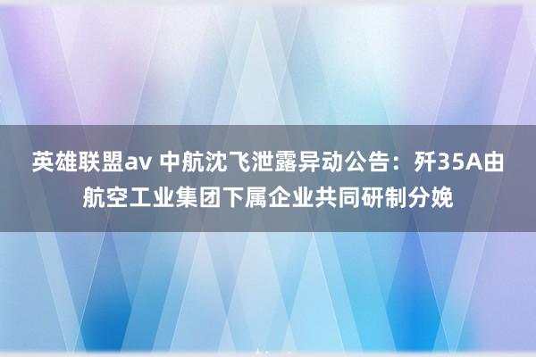 英雄联盟av 中航沈飞泄露异动公告：歼35A由航空工业集团下属企业共同研制分娩