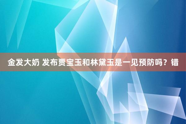 金发大奶 发布贾宝玉和林黛玉是一见预防吗？错