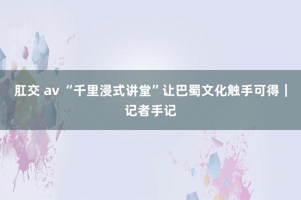 肛交 av “千里浸式讲堂”让巴蜀文化触手可得｜记者手记