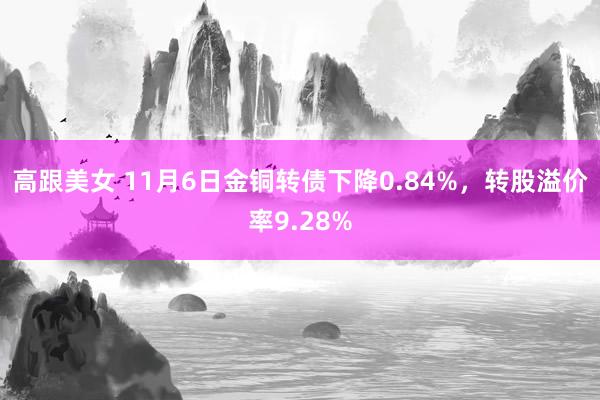 高跟美女 11月6日金铜转债下降0.84%，转股溢价率9.28%