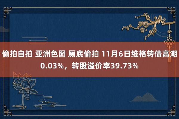 偷拍自拍 亚洲色图 厕底偷拍 11月6日维格转债高潮0.03%，转股溢价率39.73%