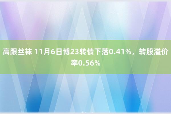 高跟丝袜 11月6日博23转债下落0.41%，转股溢价率0.56%