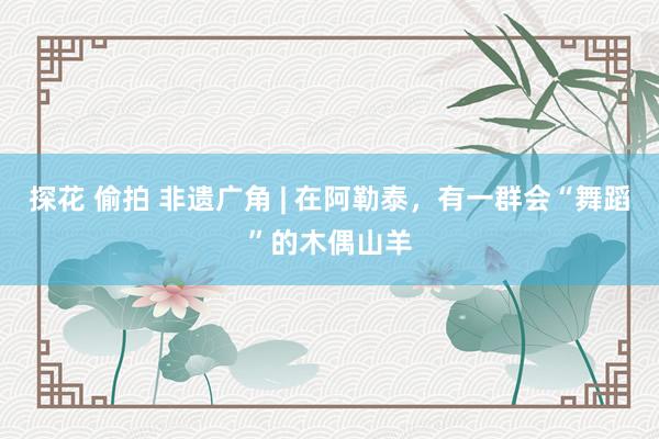 探花 偷拍 非遗广角 | 在阿勒泰，有一群会“舞蹈”的木偶山羊