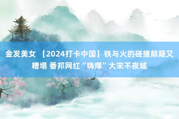 金发美女 【2024打卡中国】铁与火的碰撞颠簸又糟塌 番邦网红“嗨爆”大宋不夜城