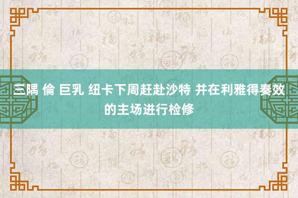 三隅 倫 巨乳 纽卡下周赶赴沙特 并在利雅得奏效的主场进行检修