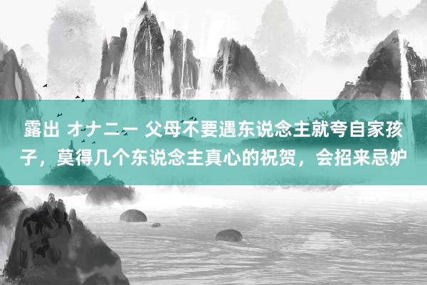 露出 オナニー 父母不要遇东说念主就夸自家孩子，莫得几个东说念主真心的祝贺，会招来忌妒