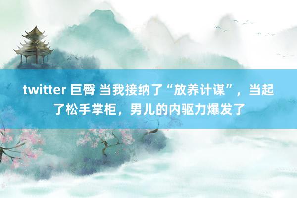 twitter 巨臀 当我接纳了“放养计谋”，当起了松手掌柜，男儿的内驱力爆发了