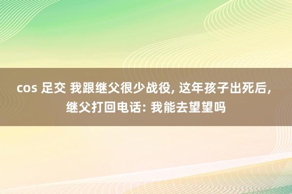 cos 足交 我跟继父很少战役， 这年孩子出死后， 继父打回电话: 我能去望望吗