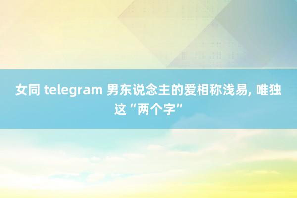 女同 telegram 男东说念主的爱相称浅易， 唯独这“两个字”