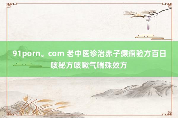 91porn。com 老中医诊治赤子癫痫验方百日咳秘方咳嗽气喘殊效方