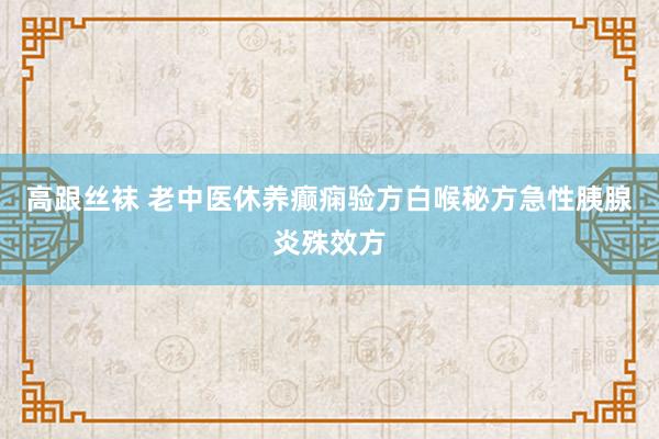 高跟丝袜 老中医休养癫痫验方白喉秘方急性胰腺炎殊效方