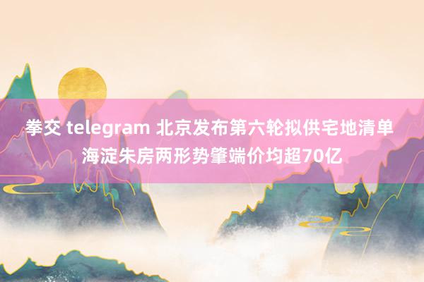 拳交 telegram 北京发布第六轮拟供宅地清单 海淀朱房两形势肇端价均超70亿