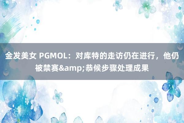 金发美女 PGMOL：对库特的走访仍在进行，他仍被禁赛&恭候步骤处理成果