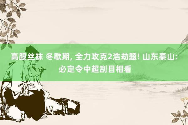 高跟丝袜 冬歇期， 全力攻克2浩劫题! 山东泰山: 必定令中超刮目相看