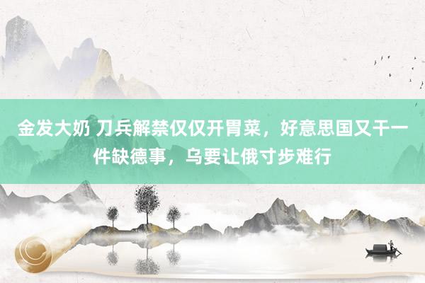 金发大奶 刀兵解禁仅仅开胃菜，好意思国又干一件缺德事，乌要让俄寸步难行