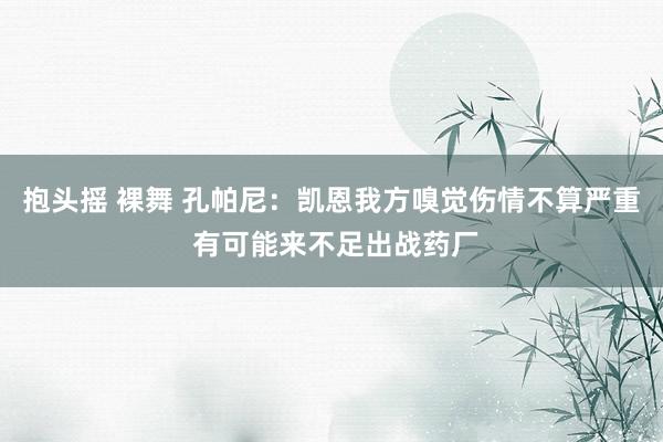 抱头摇 裸舞 孔帕尼：凯恩我方嗅觉伤情不算严重 有可能来不足出战药厂