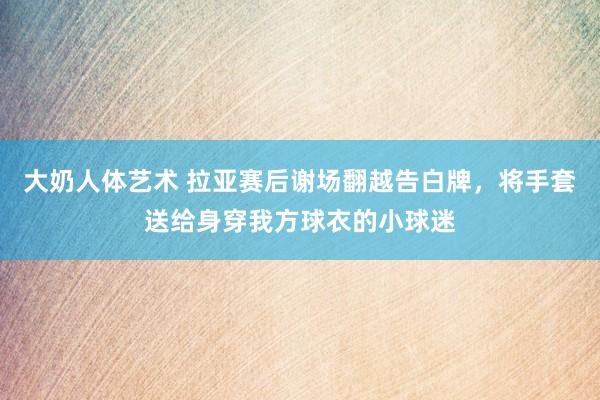 大奶人体艺术 拉亚赛后谢场翻越告白牌，将手套送给身穿我方球衣的小球迷