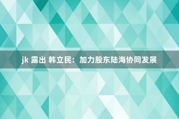 jk 露出 韩立民：加力股东陆海协同发展