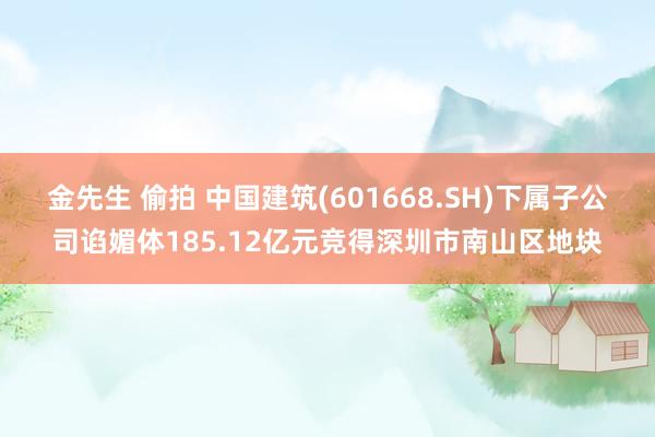 金先生 偷拍 中国建筑(601668.SH)下属子公司谄媚体185.12亿元竞得深圳市南山区地块