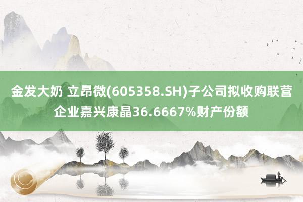 金发大奶 立昂微(605358.SH)子公司拟收购联营企业嘉兴康晶36.6667%财产份额