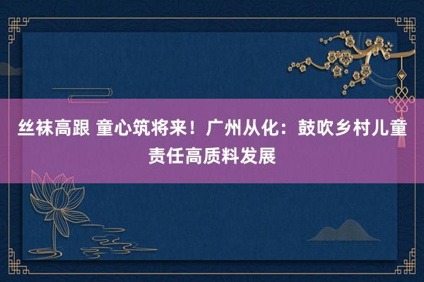 丝袜高跟 童心筑将来！广州从化：鼓吹乡村儿童责任高质料发展