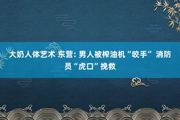 大奶人体艺术 东营: 男人被榨油机“咬手” 消防员“虎口”挽救