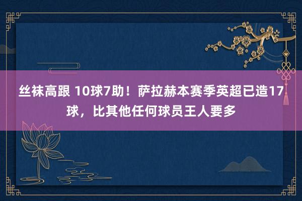 丝袜高跟 10球7助！萨拉赫本赛季英超已造17球，比其他任何球员王人要多