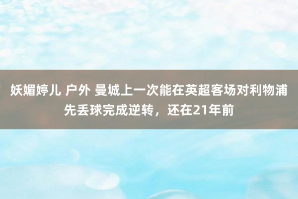 妖媚婷儿 户外 曼城上一次能在英超客场对利物浦先丢球完成逆转，还在21年前