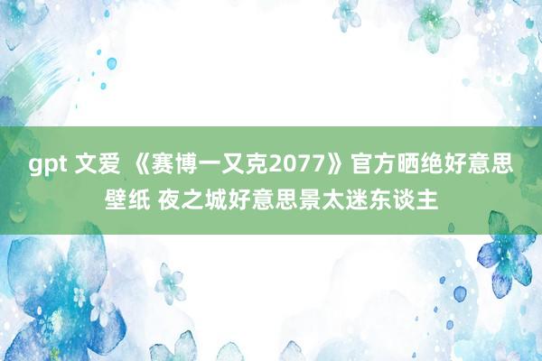 gpt 文爱 《赛博一又克2077》官方晒绝好意思壁纸 夜之城好意思景太迷东谈主