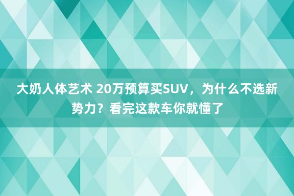 大奶人体艺术 20万预算买SUV，为什么不选新势力？看完这款车你就懂了