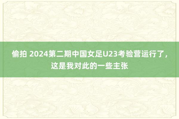 偷拍 2024第二期中国女足U23考验营运行了，这是我对此的一些主张