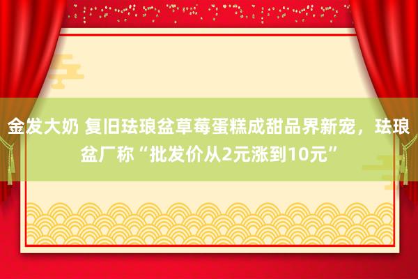 金发大奶 复旧珐琅盆草莓蛋糕成甜品界新宠，珐琅盆厂称“批发价从2元涨到10元”