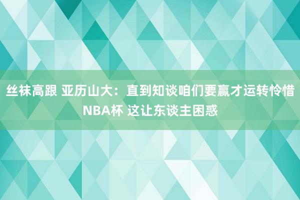 丝袜高跟 亚历山大：直到知谈咱们要赢才运转怜惜NBA杯 这让东谈主困惑