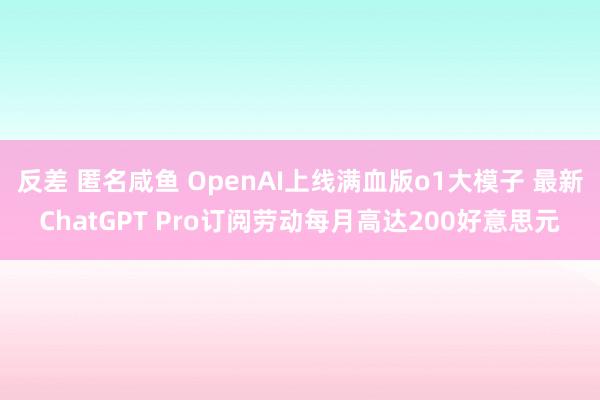 反差 匿名咸鱼 OpenAI上线满血版o1大模子 最新ChatGPT Pro订阅劳动每月高达200好意思元