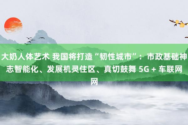 大奶人体艺术 我国将打造“韧性城市”：市政基础神志智能化、发展机灵住区、真切鼓舞 5G + 车联网