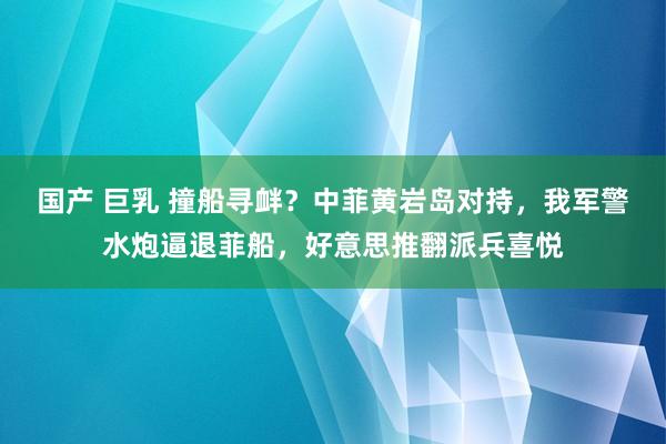 国产 巨乳 撞船寻衅？中菲黄岩岛对持，我军警水炮逼退菲船，好意思推翻派兵喜悦