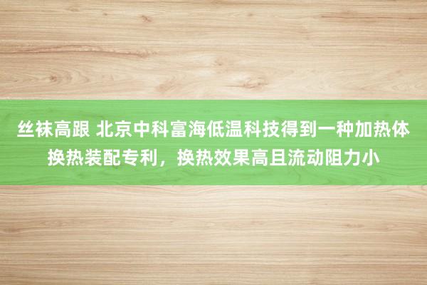 丝袜高跟 北京中科富海低温科技得到一种加热体换热装配专利，换热效果高且流动阻力小