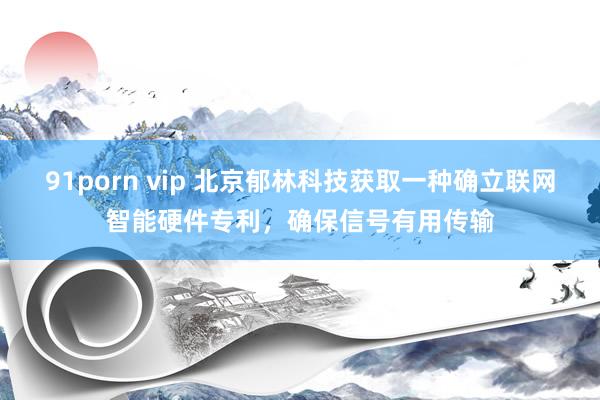 91porn vip 北京郁林科技获取一种确立联网智能硬件专利，确保信号有用传输