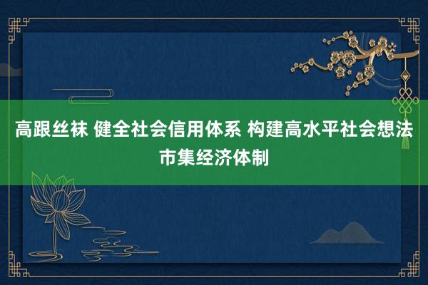 高跟丝袜 健全社会信用体系 构建高水平社会想法市集经济体制