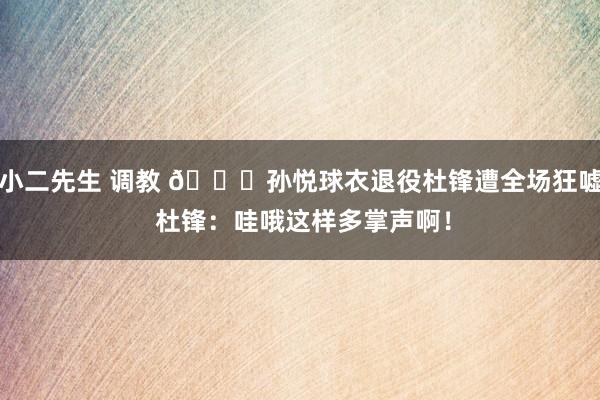 小二先生 调教 👀孙悦球衣退役杜锋遭全场狂嘘 杜锋：哇哦这样多掌声啊！