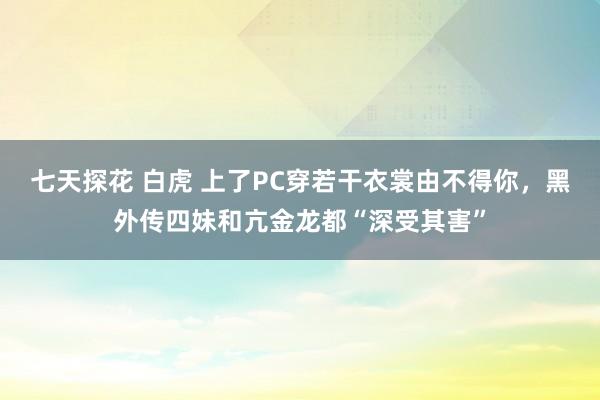 七天探花 白虎 上了PC穿若干衣裳由不得你，黑外传四妹和亢金龙都“深受其害”