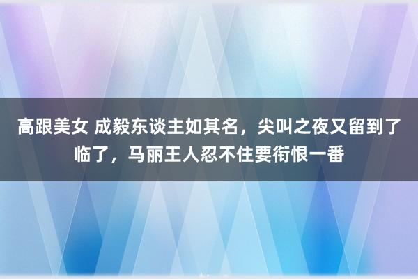 高跟美女 成毅东谈主如其名，尖叫之夜又留到了临了，马丽王人忍不住要衔恨一番