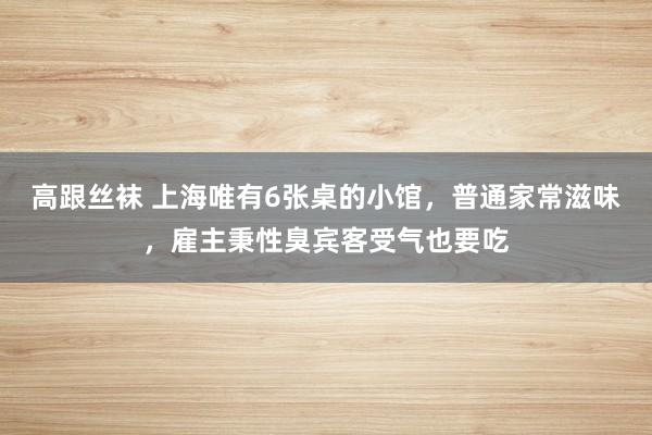 高跟丝袜 上海唯有6张桌的小馆，普通家常滋味，雇主秉性臭宾客受气也要吃