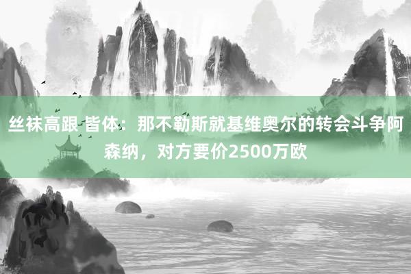 丝袜高跟 皆体：那不勒斯就基维奥尔的转会斗争阿森纳，对方要价2500万欧