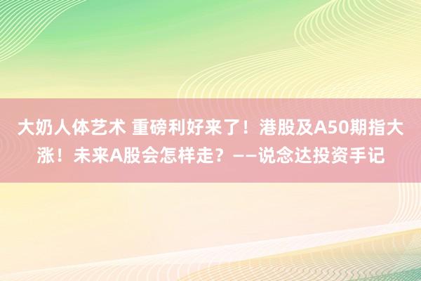 大奶人体艺术 重磅利好来了！港股及A50期指大涨！未来A股会怎样走？——说念达投资手记