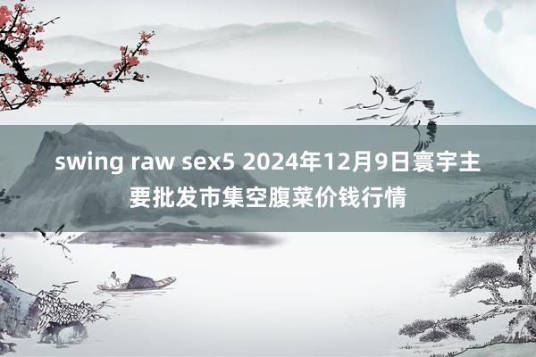 swing raw sex5 2024年12月9日寰宇主要批发市集空腹菜价钱行情