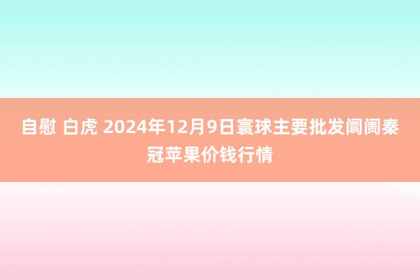 自慰 白虎 2024年12月9日寰球主要批发阛阓秦冠苹果价钱行情