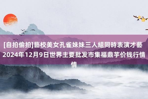 [自拍偷拍]藝校美女孔雀妹妹三人組同時表演才藝 2024年12月9日世界主要批发市集福鼎芋价钱行情